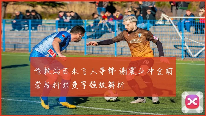 伦敦站百米飞人争锋 谢震业冲金前景与科尔曼等强敌解析
