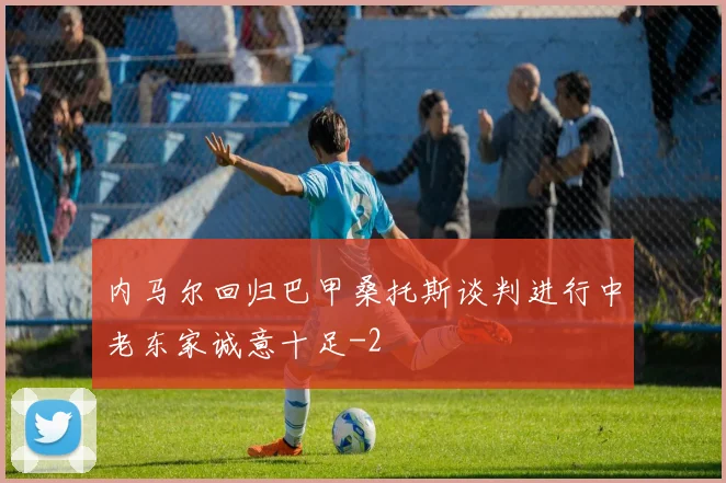 内马尔回归巴甲桑托斯谈判进行中老东家诚意十足