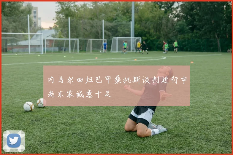内马尔回归巴甲桑托斯谈判进行中老东家诚意十足