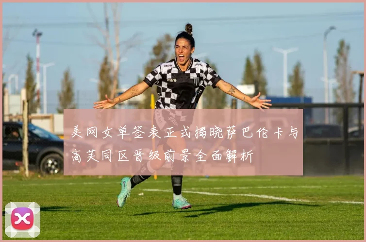 美网女单签表正式揭晓萨巴伦卡与高芙同区晋级前景全面解析