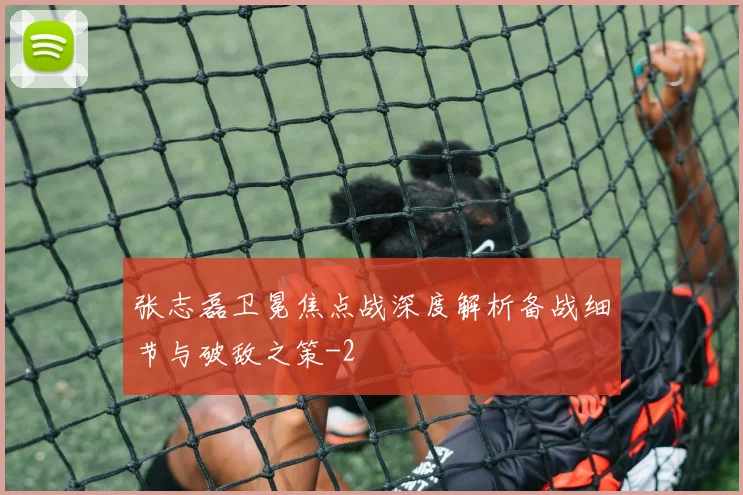 张志磊卫冕焦点战深度解析备战细节与破敌之策