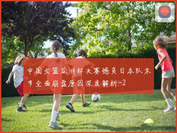 中国女篮亚洲杯决赛憾负日本队末节全面崩盘原因深度解析