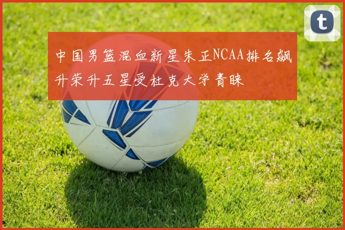中国男篮混血新星朱正NCAA排名飙升荣升五星受杜克大学青睐