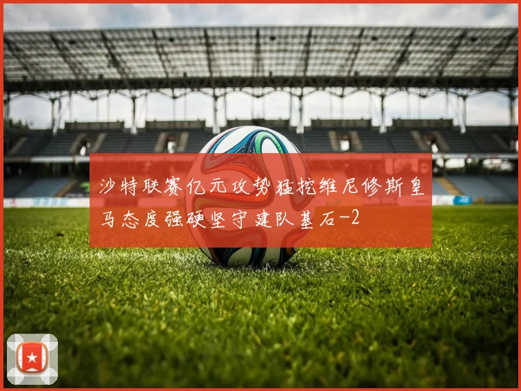 沙特联赛亿元攻势猛挖维尼修斯皇马态度强硬坚守建队基石