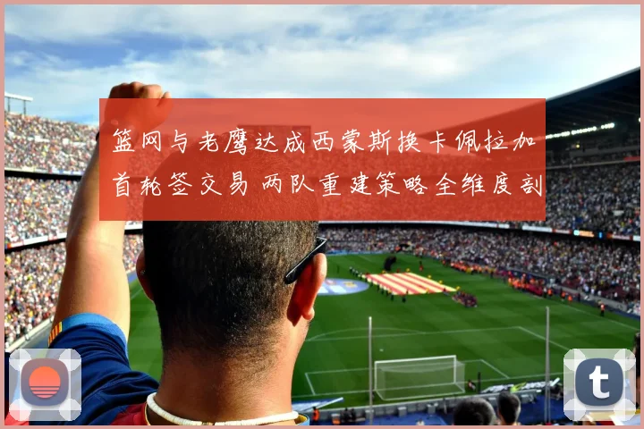 篮网与老鹰达成西蒙斯换卡佩拉加首轮签交易 两队重建策略全维度剖析