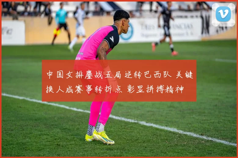 中国女排鏖战五局逆转巴西队 关键换人成赛事转折点 彰显拼搏精神