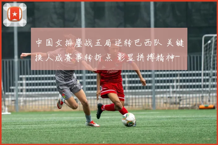 中国女排鏖战五局逆转巴西队 关键换人成赛事转折点 彰显拼搏精神