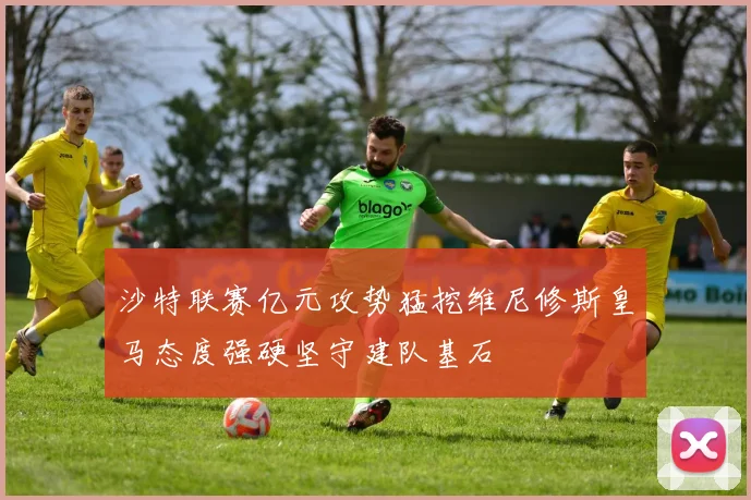 沙特联赛亿元攻势猛挖维尼修斯皇马态度强硬坚守建队基石