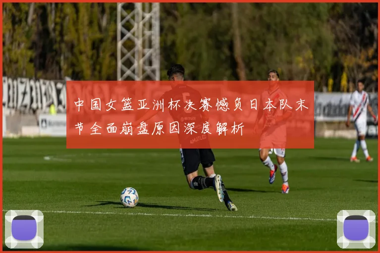 中国女篮亚洲杯决赛憾负日本队末节全面崩盘原因深度解析