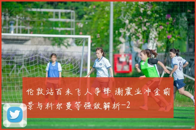 伦敦站百米飞人争锋 谢震业冲金前景与科尔曼等强敌解析