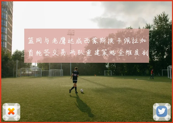 篮网与老鹰达成西蒙斯换卡佩拉加首轮签交易 两队重建策略全维度剖析