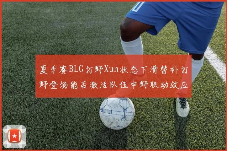 夏季赛BLG打野Xun状态下滑替补打野登场能否激活队伍中野联动效应
