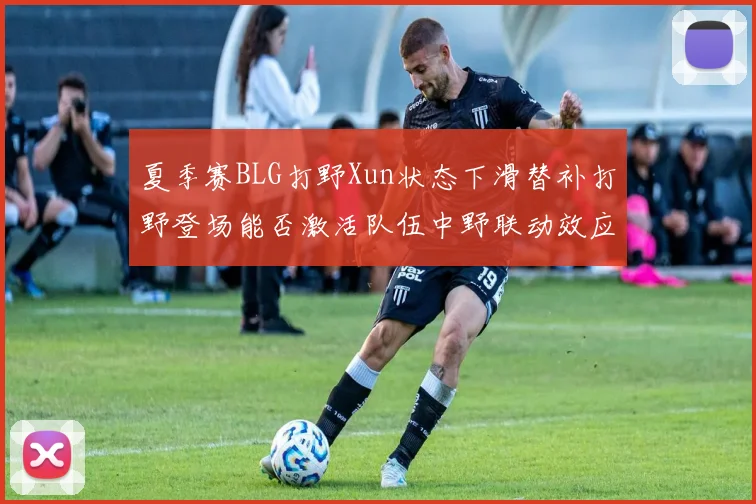 夏季赛BLG打野Xun状态下滑替补打野登场能否激活队伍中野联动效应