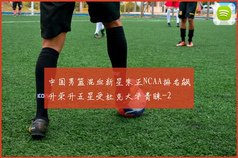 中国男篮混血新星朱正NCAA排名飙升荣升五星受杜克大学青睐